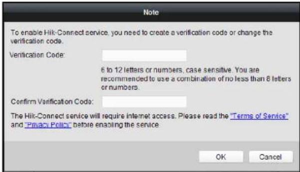 To enable Hik-Connect service, you need to create a verification code or change the verification code. Verification Code: 6 to 12 letters or numbers, case sensitive. You are recommended to use a combination of no less than 8 letters or numbers. Confirm Verification Code: The Hik-Connect service will require internet access. Please read the "Terms of Service" and "Privacy Policy" before enabling the service. OK Cancel