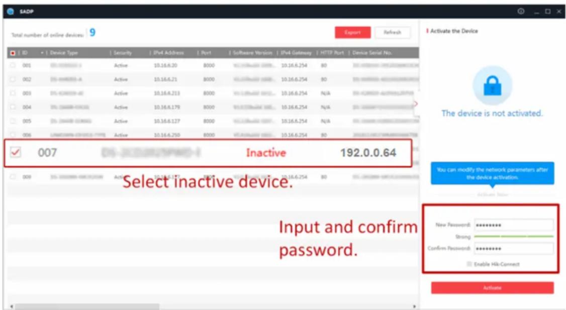 SADP Total number of online devices: 9 Export Refresh ID Device Type Security IPv4 Address Port Software Version IPv4 Gateway HTTP Port Device Serial No. 001 05-6000000 Active 10.16.6.20 8000 10.16.6.254 80 35-6000000 (未命名) 002 05-600000-A Active 10.16.6.21 8000 10.16.6.254 80 35-6000000 (未命名) 003 05-600000-R Active 10.16.6.213 8000 10.16.6.254 N/A 35-6000000 (未命名) 004 05-600000-FC Active 10.16.6.179 8000 10.16.6.254 N/A 35-6000000 (未命名) 005 05-600000-GC Active 10.16.6.127 8000 10.16.6.254 N/A 35-6000000 (未命名) 006 LANCAIRNA-CERVICES-TYPE Active 10.16.6.250 8000 10.16.6.254 80 35-6000000 (未命名) ✓ Inactive 192.0.0.64 Select inactive device. Input and confirm password. New Password: ********** Strong Confirm Password: ********** Enable Hik-Connect Activate