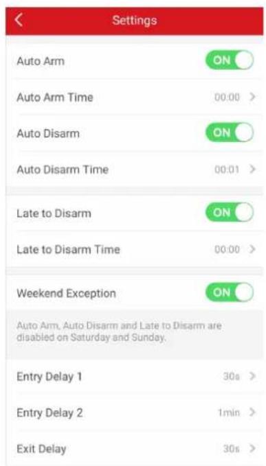 Settings Auto Arm ON Auto Arm Time 00:00 > Auto Disarm ON Auto Disarm Time 00:01 > Late to Disarm ON Late to Disarm Time 00:00 > Weekend Exception ON Auto Arm, Auto Disarm and Late to Disarm are disabled on Saturday and Sunday. Entry Delay 1 30s > Entry Delay 2 1min > Exit Delay 30s >
