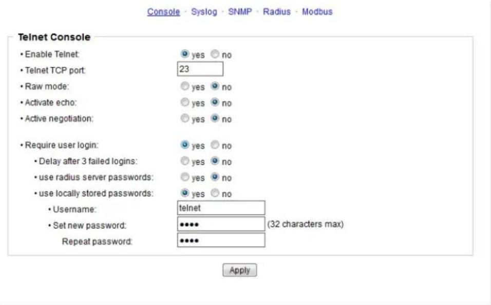 Console - Syslog - SNMP - Radius - Modbus Telnet Console • Enable Telnet: • Telnet TCP port: • Raw mode: • Activate echo: • Active negotiation: • Require user login: • Delay after 3 failed logins: • use radius server passwords: • use locally stored passwords: • Username: • Set new password: Repeat password: yes ○ no yes ○ no yes ○ no yes ○ no telnet (32 characters max) Apply