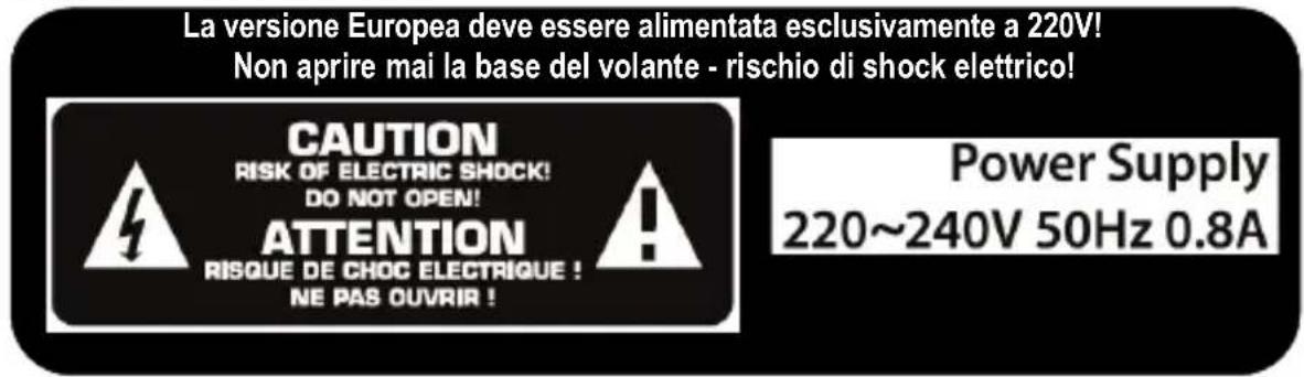 La versione Europea deve essere alimentata esclusivamente a 220V! Non aprire mai la base del volante - rischio di shock elettrico! CAUTION RISK OF ELECTRIC SHOCK! DO NOT OPEN! ATTENTION RISQUE DE CHOC ELECTRIQUE ! NE PAS OUVRIR ! Power Supply 220~240V 50Hz 0.8A