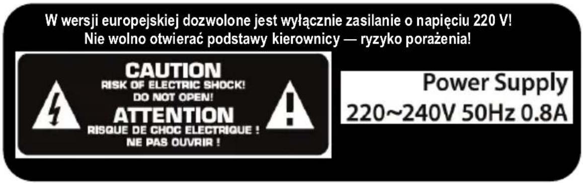 W wersji europejskiej dozwolone jest wyłącznie zasilanie o napięciu 220 V! Nie wolno otwierać podstawy kierownicy — ryzyko porażenia! CAUTION RISK OF ELECTRIC SHOCK! DO NOT OPEN! ATTENTION RISQUE DE CHOC ELECTRIQUE ! NE PAS OUVRIR ! Power Supply 220~240V 50Hz 0.8A