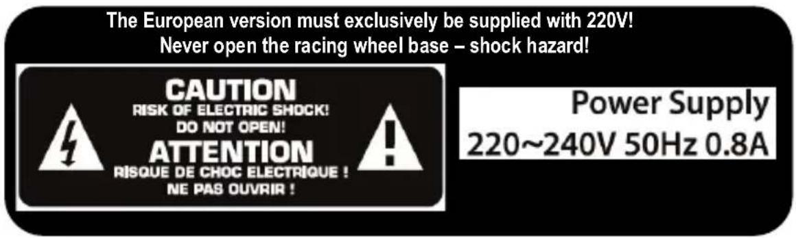 The European version must exclusively be supplied with 220V! Never open the racing wheel base – shock hazard! CAUTION RISK OF ELECTRIC SHOCK! DO NOT OPEN! ATTENTION RISQUE DE CHOC ELECTRIQUE ! NE PAS OUVRIR ! Power Supply 220~240V 50Hz 0.8A