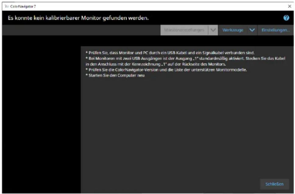 Es konnte kein kalibrierbarer Monitor gefunden werden. * Prüfen Sie, dass Monitor und PC durch ein USB-Kabel und ein Signalkabel verbunden sind. * Bei Monitoren mit zwei USB-Ausgängen ist der Ausgang „1“ standardmäßig aktiviert. Stecken Sie das Kabel in den Anschluss mit der Kennzeichnung „1“ auf der Rückseite des Monitors. * Prüfen Sie die ColorNavigator-Version und die Liste der unterstützen Monitormodelle. * Starten Sie den Computer neu Schließen
