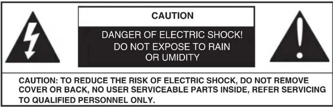 CAUTION DANGER OF ELECTRIC SHOCK! DO NOT EXPOSE TO RAIN OR UMIDITY CAUTION: TO REDUCE THE RISK OF ELECTRIC SHOCK, DO NOT REMOVE COVER OR BACK, NO USER SERVICEABLE PARTS INSIDE, REFER SERVICING TO QUALIFIED PERSONNEL ONLY.