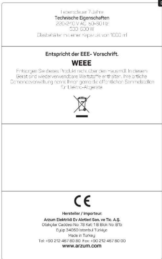 I ebensdauer 7 Jahre Technische Eigenschaften 220-240 V AC 50-601z 500 600 W Olasbehälter mit einer Repazität von 1000 ml Entspricht der EEE- Vorschrift. WEEE Entsorgen Sie dieses Produkt nicht über den Hausmüll. In diesem Gerst sind wiederverwendbare Wertstoffe enthalten. Ihre ortliche Comandovorwaltung nicht Ihnen jede öffentlichen Sammelstellen für Elektro-Algerate CE Hersteller / Importeur: Arzum Elektrikil Ev Aletieri San. ve Tic. A.Ş. Otakçılar Caddesi No: 78 Kat: 1 B Blok No: B1b Eyüp 34050 Istanbul Türkiye Made in Turkey Tel: +90 212 467 80 80 Fax: +90 212 467 80 00 www.arzum.com