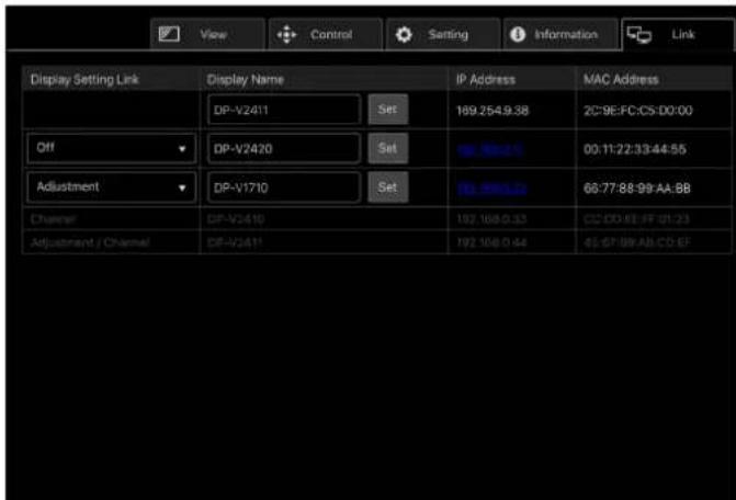 View Control Setting Information Link Display Setting Link Display Name IP Address MAC Address DP-V2411 Set 169.254.9.38 2C:9E:FC:C5:D0:00 Off DP-V2470 Set 169.254.9.38 00:11:22:33:44:55 Adjustment DP-V1710 Set 169.254.9.38 66:77:88:99-AA:8B Channel DP-V2410 162.168.0.33 CD:CD:FE:FF:01:23 Adjustment / Channel DP-V2411 162.168.0.44 65:67:99:AB:CD:EF