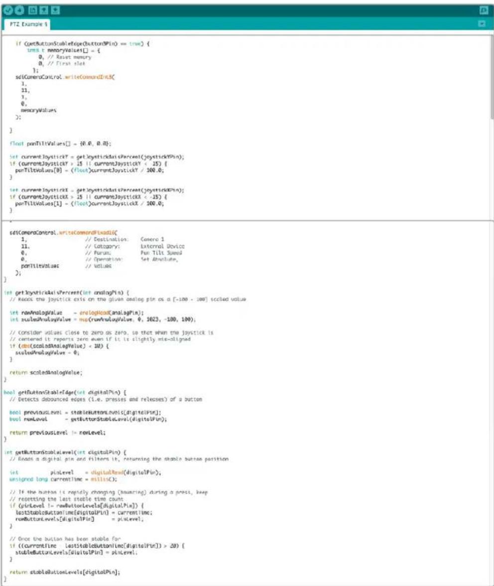 if (getButtonStableEdge(ButtonPIN) == true) { int t memoryValues[] = { 0, // Reset memory 0, // First slot }; sciCameraControl.writeCommandInt3( 1, 21, 3, 0, memoryValues; ); } float panTiltValues[] = {0.0, 0.0}; set currentJoystick? = getJoystickAxisPercent(joystickPIN); if (currentJoystick > 15 || currentJoystick < .15) { panTiltValues[0] = (float)currentJoystick / 100.0; } set currentJoystick = getJoystickAxisPercent(joystickPIN); if (currentJoystick > 15 || currentJoystick < .15) { panTiltValues[1] = (float)currentJoystick / 100.0; } sciCameraControl.writeCommandFixdotlc( 1, // Destination: Genero 1 21, // Category: External Device 0, // Purum: Pen Tilt Speed 0, // Operation: Set Absolute, panTitleValues // Value; ) int getInystickAxisPercent(int analogPin) { // Reads the joystick axis on the given analog pin as a [-100 - 100] scaled value int rawAnalogValue = analogHead(AnalogPin); int scaledAnalogValue = mag(rowAnalogValue, 0, 1023, -100, 100); // Consider values close to zero as zero, so that when the joystick is // centered it reports zero even if it is slightly mte-aligned if (doa(scaledAnalogValue) < 10) { scaledAnalogValue = 0; } return scaledAnalogValue; } bool getButtonStableEdge(int digitalPin) { // Detects debounced edges (i.e. presses and releases) of a button bool previousLevel = stableButtonLevels(digitalPin); bool rowLevel = getButtonStableLevel(digitalPin); return previousLevel != rowLevel; } int getButtonStableLevel(int digitalPin) { // Reads a digital pin and filters it, returning the stable button position int pinLevel = digitalRead(digitalPin); unsigned long currentline = millisC; // If the button is rapidly changing (bausing) during a press, keep // resetting the last stable time count if (pinLevel != newButtonLevels[digitalPin]) { lastStableButtonLevels(digitalPin) = currentline; newButtonLevels[digitalPin] = pinLevel; } // Once the button has been stable for if ((currentLine lastStableButtonLine[digitalPin]) > 20) { stableButtonLevels[digitalPin] = pinLevel; } return stableButtonLevels[digitalPin]; }