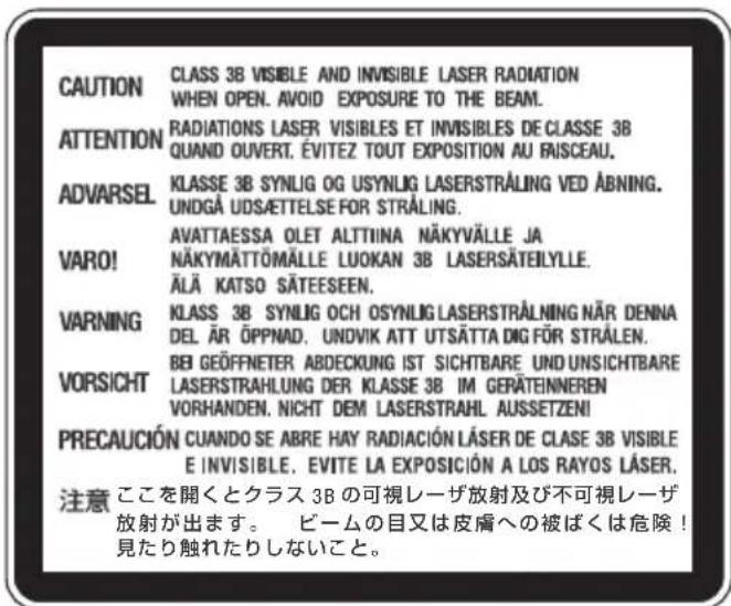 CAUTION CLASS 3B VISIBLE AND INVISIBLE LASER RADIATION WHEN OPEN. AVOID EXPOSURE TO THE BEAM. ATTENTION RADIATIONS LASER VISIBLES ET INVISIBLES DE CLASSE 3B QUAND OUVERT, ÉVITEZ TOUT EXPOSITION AU FRISCEAU. ADVARSEL KLASSE 3B SYN LIG OG USYN LIG LASERSTRÅLING VED ABNING. UNDGÅ UDSÄETTElse FOR STRÅLING. VARO! AVATTAESSA OLET ALTTIINA NÄKYVÄLLE JA NÄKYMÄTTÖMÄLLE LUOKAN 3B LASERSÄTEILYLLE. ÄLÄ KATSO SÄTEESEEN. WARNING KLAS 3B SYN LIG OCH OSYN LIG LASERSTRÅLNING NÄR DENNA DEL ÄR ÖPPNAD. UNDVIK ATT UTSÄTTA DIG FÜR STRÅLEN. VORSICHT BEI GEÖFFNETER ABDECKUNG IST SICHTBARE UND UNSICHTBARE LASERSTRAHLUNG DER KLASSE 3B IM GERÄTEINNEREN VORHANDEN. NICHT DEM LASERSTRAHL AUSSETZEN! PRECAUCIÓN CUANDO SE ABRE HAY RADIACIÓN LÄSER DE CLASE 3B VISIBLE E INVISIBLE. EVITE LA EXPOSICIÓN A LOS RAYOS LÄSER. 注意 ここを開くとクラス 3B の可視レーザ放射及び不可視レーザ 放射が出ます。 ビームの目又は皮膚への被ばくは危険！ 見たり触れたりしないこと。