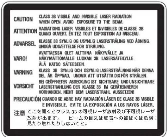 CAUTION CLASS 3B VISIBLE AND INVISIBLE LASER RADIATION WHEN OPEN. AVOID EXPOSURE TO THE BEAM. ATTENTION RADIATIONS LASER VISIBLES ET INVISIBLES DE CLASSE 3B QUAND OUVERT. ÉVITEZ TOUT EXPOSITION AU FAISCEAU. ADVARSEL KLASSE 3B SYN LIG OG USYN LIG LASERSTRÅLING VED ÅBNING. UNDGÅ UDSÆTTELSE FOR STRÅLING. VARO! AVATTAESSA OLET ALTTIINA NÄKYVÄLLE JA NÄKYMÄTTÖMÄLLE LUOKAN 3B LASERSÄTEILYLLE. ÄLÄ KATSO SÄTEESEEN. WARNING KCLASS 3B SYN LIG OCH OSYN LIG LASERSTRÅLNING NÄR DENNA DEL ÄR ÖPPNAD. UNDVIK ATT UTSÄTTA DIG FÖR STRÅLEN. VORSICHT BEI GEÖFFNETER ABDECKLING IST SICHTBARE UND UNSICHTBARE LASERSTRAHLUNG DER KLASSE 3B IM GERÄTEINNEREN VORHANDEN. NICHT DEM LASERSTRAHL AUSSETZEN! PRECAUCIÓN CUANDO SE ABRE HAY RADIACIÓN LÄSER DE CLASE 3B VISIBLE E INVISIBLE. EVITE LA EXPOSICIÓN A LOS RAYOS LÄSER. 注意 ここを開くとクラス 3B の可視レーザ放射及び不可視レーザ 放射が出ます。 ビームの目又は皮膚への被ばくは危険！ 見たり触れたりしないこと。