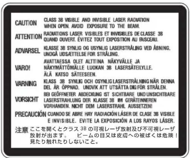 CAUTION CLASS 3B VISIBLE AND INVISIBLE LASER RADIATION WHEN OPEN. AVOID EXPOSURE TO THE BEAM. ATTENTION RADIATIONS LASER VISIBLES ET INVISIBLES DE CLASSE 3B QUAND OUVERT. ÉVITEZ TOUT EXPOSITION AU FAISCEAU. ADVARSEL KLASSE 3B SYN LIG OG USYN LIG LASERSTRÅLING VED ÅBNING. UNDGÅ UDSÄETTELSE FOR STRÅLING. VARO! AVATTAESSA OLET ALTTIINA NÄKYVÄLLE JA NÄKYMÄTTÖMÄLLE LUOKAN 3B LASERSÄTEILYLLE. ÄLÄ KATSO SÄTEESEEN. WARNING KLASSE 3B SYN LIG OCH OSYN LIG LASERSTRÅLNING NÄR DENNA DEL ÄR ÖPPNAD. UNDVIK ATT UTSÄTTA DIG FÖR STRÅLEN. VORSICHT BEI GEÖFFNETER ABDECKUNG IST SICHTBARE UND UNSICHTBARE LASERSTRAHLUNG DER KLASSE 3B IM GERÄTEINNEREN VORHANDEN. NICHT DEM LASERSTRAHL AUSSETZEN! PRECAUCIÓN CUANDO SE ABRE HAY RADIACIÓN LÄSER DE CLASE 3B VISIBLE E INVISIBLE. EVITE LA EXPOSICIÓN A LOS RAYOS LÄSER. 注意 ここを開くとクラス 3B の可視レーザ放射及び不可視レーザ 放射が出ます。 ビームの目又は皮膚への被ばくは危険! 見たり触れたりしないこと。