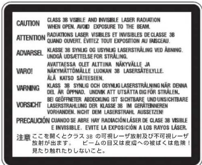 CAUTION CLASS 3B VISIBLE AND INVISIBLE LASER RADIATION WHEN OPEN. AVOID EXPOSURE TO THE BEAM. ATTENTION RADIATIONS LASER VISIBLES ET INVISIBLES DE CLASSE 3B QUAND OUVERT. ÉVITEZ TOUT EXPOSITION AU FÄSCEAU. ADVARSEL KLASSE 3B SYNUG OG USYNLIG LASERSTRÅLING VED ÅBNING. UNDGÅ UDSÄETTEELSE FOR STRÅLING. VARO! AVATTAESSA OLET ALTTIINA NÄKYVÄLLE JA NÄKYMÄTTÖMÄLLE LUOKAN 3B LASERSÄTEILYLLE. ÄLÄ KATSO SÄTEESEEN. VARNING KCLASS 3B SYNUG OCH OSYNLIG LASERSTRÅLING NÄR DENNA DEL ÄR ÖPPNAD. UNDVIK ATT UTSÄTTA DIG FÖR STRÅLEN. VORSICHT BEI GEÖFFNETER ABDECKUNG IST SICHTBARE UND UNSICHTBARE LASERSTRAHLUNG DER KLASSE 3B IM GERÄTENNEREN VORHANDEN. NICHT DEM LASERSTRAHL AUSSETZEN! PRECAUCIÓN CUANDO SE ABRE HAY RADIACIÓN LÁSER DE CLASE 3B VISIBLE E INVISIBLE. EVITE LA EXPOSICIÓN A LOS RAYOS LÁSER. 注意 ここを開くとクラス 3B の可視レーザ放射及び不可視レーザ 放射が出ます。 ビームの目又は皮膚への被ばくは危険！ 見たり触れたりしないこと。
