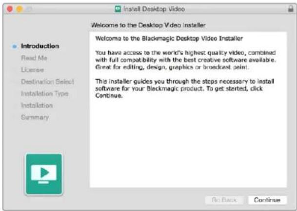Install Desktop Video Welcome to the Desktop Video installer Introduction Read Me License Destination Select Installation Type Installation Summary Welcome to the Blackmagic Desktop Video Installer You have access to the world's highest quality video, combined with full compatibility with the best creative software available. Great for editing, design, graphics or broadcast paint. This installer guides you through the steps necessary to install software for your Blackmagic product. To get started, click Continue. Go Back Continue