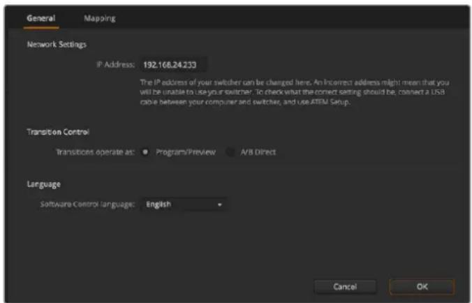 General Mapping Network Settings IP Address: 192.168.24.233 The IP address of your switcher can be changed here. An incorrect address might mean that you will be unable to use your switcher. To check what the correct setting should be, connect a USB cable between your computer and switcher, and use ATEM Setup. Transition Control Transitions operate as: ● Program/Preview ● A/B Direct Language Software Control Language: English Cancel OK