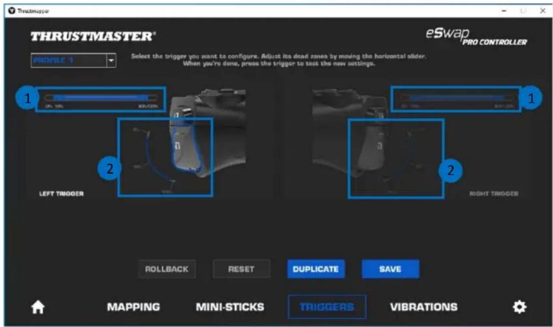 THRUSTMASTER® eSwap PRO CONTROLLER PROPILE 1 Select the trigger you want to configure. Adjust its dead zones by moving the horizontal slider. When you're done, press the trigger to test the new settings. 1 ON 10% 20%-25% 2 LEFT TRIGGER 2 RIGHT TRIGGER ROLLBACK RESET DUPLICATE SAVE MAPPING MINI-STICKS TRIGGERS VIBRATIONS