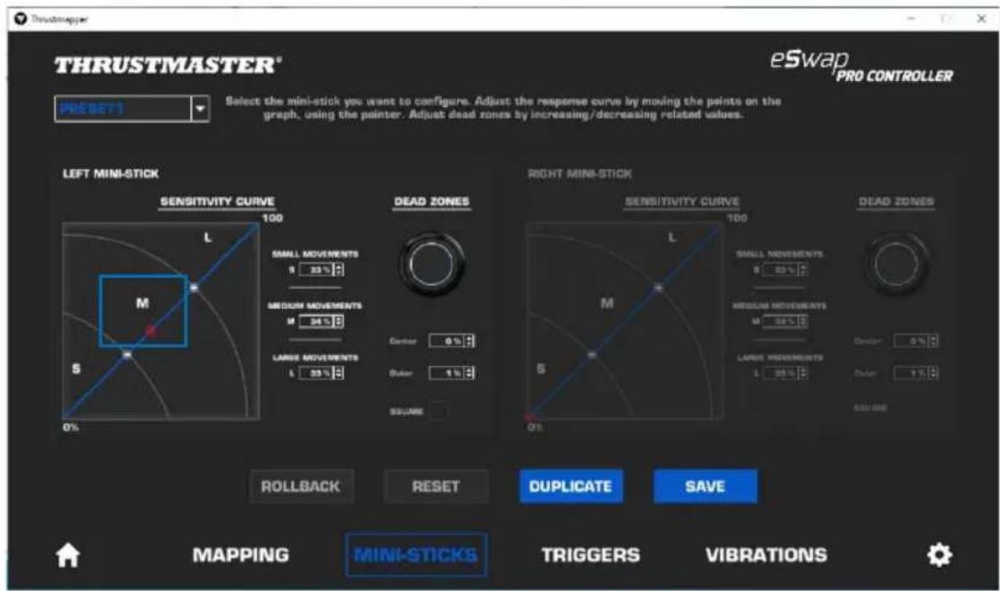 THRUSTMASTER® eSwap PRO CONTROLLER PRESSET Select the mini-stick you want to configure. Adjust the response curve by moving the paints on the graph, using the painter. Adjust dead zones by increasing/decreasing related values. LEFT MINI-STICK SENSITIVITY CURVE 100 DEAD ZONES L SMALL MOVEMENTS 5 33% MEDIUM MOVEMENTS M 24% LARGE MOVEMENTS 4 35% Corner 0% Outer 1% SQUARE RIGHT MINI-STICK SENSITIVITY CURVE 100 DEAD ZONES L SMALL MOVEMENTS 8 33% MEDIUM MOVEMENTS M 24% LARGE MOVEMENTS 4 35% Corner 0% Outer 1% SQUARE ROLLBACK RESET Duplicate SAVE MAPPING MINI-STICKS TRIGGERS VIBRATIONS
