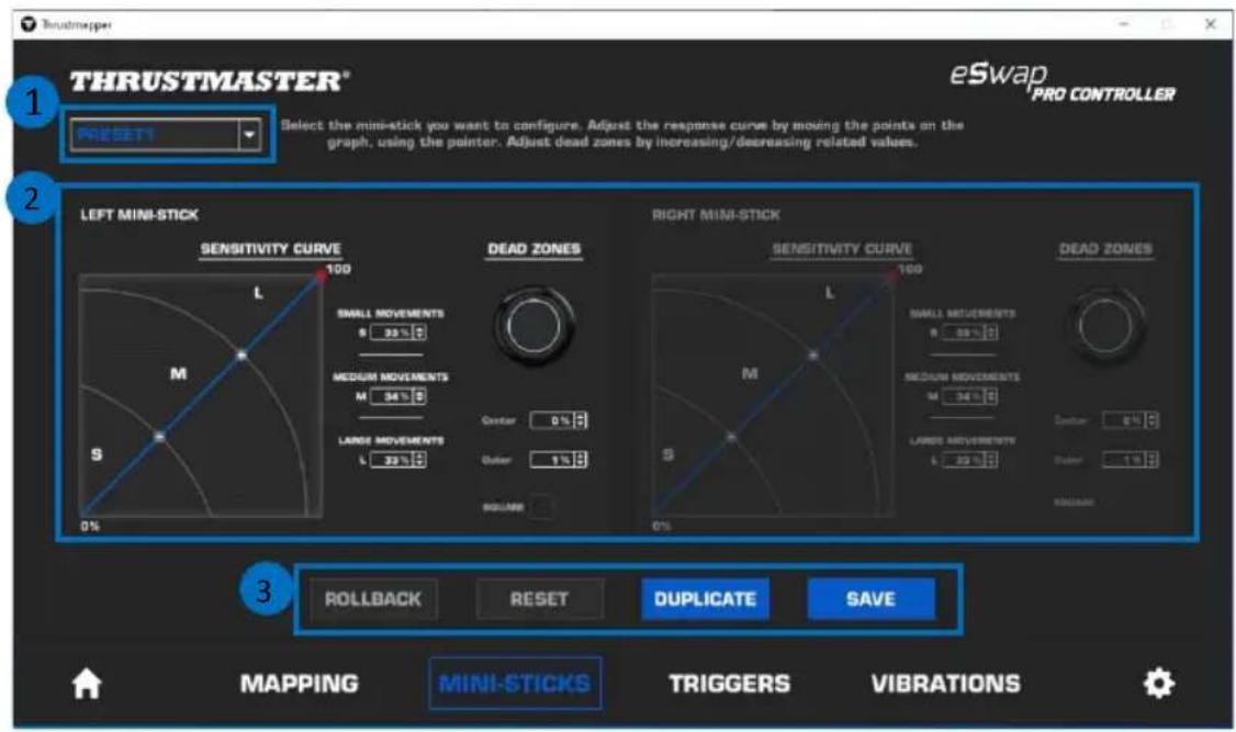 THRUSTMASTER® eSwap PRO CONTROLLER 1 PRESITS Select the mini-stick you want to configure. Adjust the response curve by moving the points on the graph, using the pointer. Adjust dead zones by increasing/decreasing related values. 2 LEFT MINI-STICK SENSITIVITY CURVE 100 M S 0% DEAD ZONES RIGHT MINI-STICK SENSITIVITY CURVE 100 M S 0% DEAD ZONES ROLLBACK RESET DUPLICATE SAVE 3 MAPPING MINI-STICKS TRIGGERS VIBRATIONS