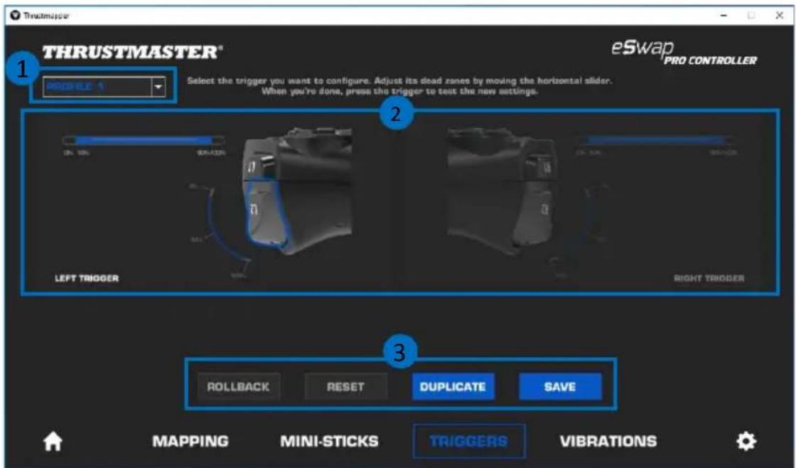 THRUSTMASTER® PROGRESS 1 Select the trigger you want to configure. Adjust its dead zones by moving the horizontal slider. When you're done, press the trigger to test the new settings. eSwap PRO CONTROLLER LEFT TRIGGER RIGHT TRIGGER ROLLBACK RESET DUPLICATE SAVE MAPPING MINI-STICKS TRIGGERS VIBRATIONS