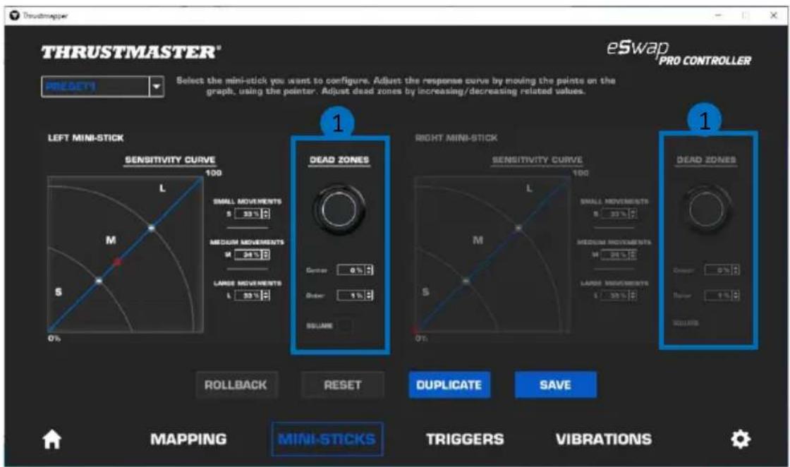 THRUSTMASTER® eSwap PRO CONTROLLER PRESERVY Select the mini-stick you want to configure. Adjust the response curve by moving the points on the graph, using the pointer. Adjust dead zones by increasing/decreasing related values. LEFT MINI-STICK SENSITIVITY CURVE 100 L SMALL MOVEMENTS 33% MEDIUM MOVEMENTS 34% LARGE MOVEMENTS 35% 0% DEAD ZONES RIGHT MINI-STICK SENSITIVITY CURVE 100 L SMALL MOVEMENTS 33% MEDIUM MOVEMENTS 34% LARGE MOVEMENTS 35% 0% DEAD ZONES ROLLBACK RESET DUPLICATE SAVE MAPPING MINI-STICKS TRIGGERS VIBRATIONS