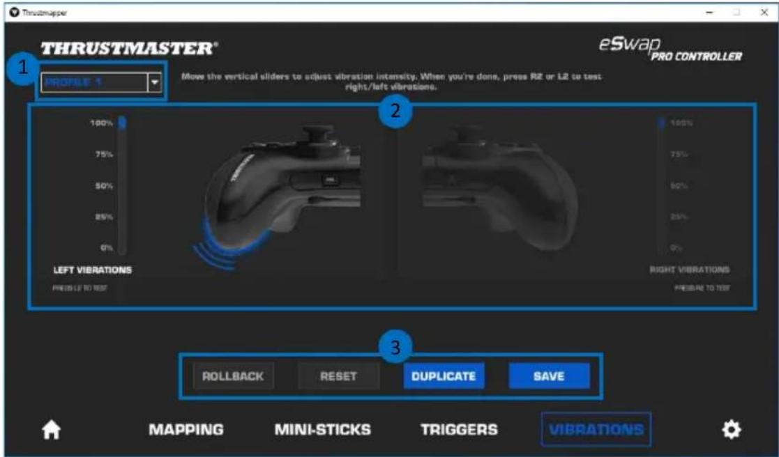 THRUSTMASTER® eSwap PRO CONTROLLER 1 Profile 1 Move the vertical sliders to adjust vibration intensity. When you're done, press R2 or L2 to test right/left vibrations. 100% 75% 50% 25% 0% LEFT VIBRATIONS PRESS TO TEST 2 100% 75% 50% 25% 0% RIGHT VIBRATIONS PRESS TO TEST 3 ROLLBACK RESET DUPLICATE SAVE MAPPING MINI-STICKS TRIGGERS VIBRATIONS