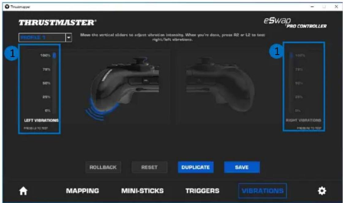 THRUSTMASTER® eSwap PRO CONTROLLER PROFILE 1 Move the vertical sliders to adjust vibration intensity. When you're done, press R2 or L2 to test right/left vibrations. 100% 75% 50% 25% 0% LEFT VIBRATIONS PRESS L2 TO TEST 1 RIGHT VIBRATIONS PRESS TO TEST ROLLBACK RESET DUPLICATE SAVE 100% 75% 50% 25% 0% MAPPING MINI-STICKS TRIGGERS VIBRATIONS