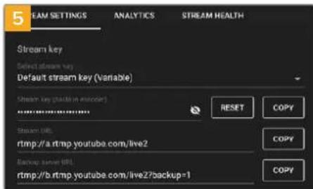 5 EAM SETTINGS ANALYTICS STREAM HEALTH Stream key Select stream key Default stream key (Variable) Stream key (variable in stream) .................................... RESET COPY Stream URL: rtmp://a.rtmp.youtube.com/live2 Backup server URL: rtmp://b.rtmp.youtube.com/live2?backup=1 COPY COPY