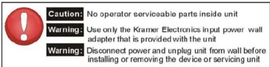 Caution: No operator serviceable parts inside unit Warning: Use only the Kramer Electronics input power wall adapter that is provided with the unit Warning: Disconnect power and unplug unit from wall before installing or removing the device or servicing unit
