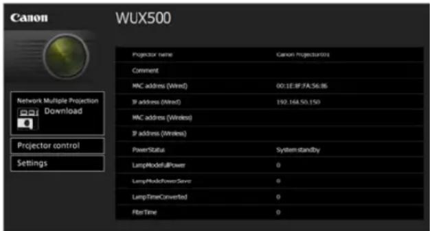 Canon WUX500 Projector name Canon Projector(s) Comment MNC address (Wired) 00:1E:8F:FA:56.86 IP address (Wired) 192.164.50.150 MNC address (Wireless) IP address (Wireless) PowerStatus System standby LampModeAllPower 0 LampModePowerServe 0 LampTimeConverted 0 FilterTime 0 Network Multiple Projection Download Projector control Settings
