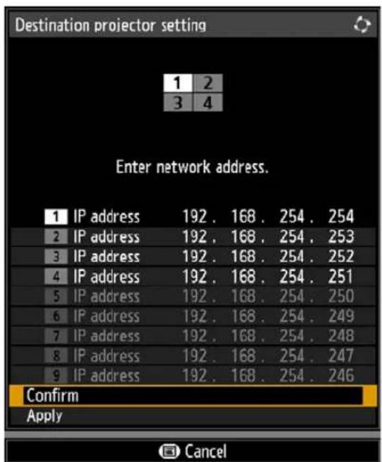 Destination projector setting 1 2 3 4 Enter network address. 1 IP address 192 . 168 . 254 . 254 2 IP address 192 . 168 . 254 . 253 3 IP address 192 . 168 . 254 . 252 4 IP address 192 . 168 . 254 . 251 5 IP address 192 . 168 . 254 . 250 6 IP address 192 . 168 . 254 . 249 7 IP address 192 . 168 . 254 . 248 8 IP address 192 . 168 . 254 . 247 9 IP address 192 . 168 . 254 . 246 Confirm Apply Cancel
