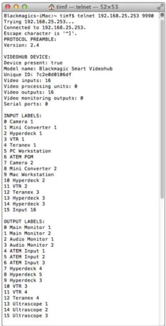 Blackmagics-iMac:~ timf$ telnet 192.168.25.253 9990 Trying 192.168.25.253... Connected to 192.168.25.253. Escape character is '^]'. PROTOCOL PREAMBLE: Version: 2.4 VIDEOHUB DEVICE: Device present: true Model name: Blackmagic Smart Videohub Unique ID: 7c2e0d0106df Video inputs: 16 Video processing units: 0 Video outputs: 16 Video monitoring outputs: 0 Serial ports: 0 INPUT LABELS: 0 Camera 1 1 Mini Converter 1 2 Hyperdeck 1 3 VTR 1 4 Teranex 1 5 PC Workstation 6 ATEM PGM 7 Camera 2 8 Mini Converter 2 9 Mac Workstation 10 Hyperdeck 2 11 VTR 2 12 Teranex 3 13 Hyperdeck 3 14 Hyperdeck 3 15 Input 16 OUTPUT LABELS: 0 Main Monitor 1 1 Main Monitor 2 2 Audio Monitor 1 3 Audio Monitor 2 4 ATEM Input 1 5 ATEM Input 2 6 ATEM Input 3 7 Hyperdeck 4 8 Hyperdeck 5 9 Hyperdeck 3 10 VTR 3 11 VTR 4 12 Teranex 4 13 Ultrascope 1 14 Ultrascope 2 15 Ultrascope 3