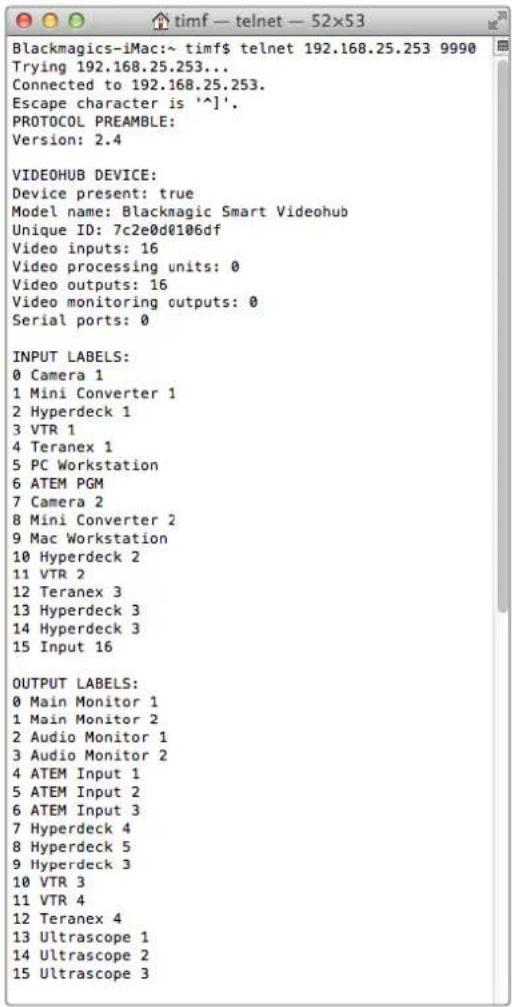 Blackmagics-iMac:~ timf$ telnet 192.168.25.253 9990 Trying 192.168.25.253... Connected to 192.168.25.253. Escape character is '^]'. PROTOCOL PREAMBLE: Version: 2.4 VIDEOHUB DEVICE: Device present: true Model name: Blackmagic Smart Videohub Unique ID: 7c2e0d0106df Video inputs: 16 Video processing units: 0 Video outputs: 16 Video monitoring outputs: 0 Serial ports: 0 INPUT LABELS: 0 Camera 1 1 Mini Converter 1 2 Hyperdeck 1 3 VTR 1 4 Teranex 1 5 PC Workstation 6 ATEM PGM 7 Camera 2 8 Mini Converter 2 9 Mac Workstation 10 Hyperdeck 2 11 VTR 2 12 Teranex 3 13 Hyperdeck 3 14 Hyperdeck 3 15 Input 16 OUTPUT LABELS: 0 Main Monitor 1 1 Main Monitor 2 2 Audio Monitor 1 3 Audio Monitor 2 4 ATEM Input 1 5 ATEM Input 2 6 ATEM Input 3 7 Hyperdeck 4 8 Hyperdeck 5 9 Hyperdeck 3 10 VTR 3 11 VTR 4 12 Teranex 4 13 Ultrascope 1 14 Ultrascope 2 15 Ultrascope 3