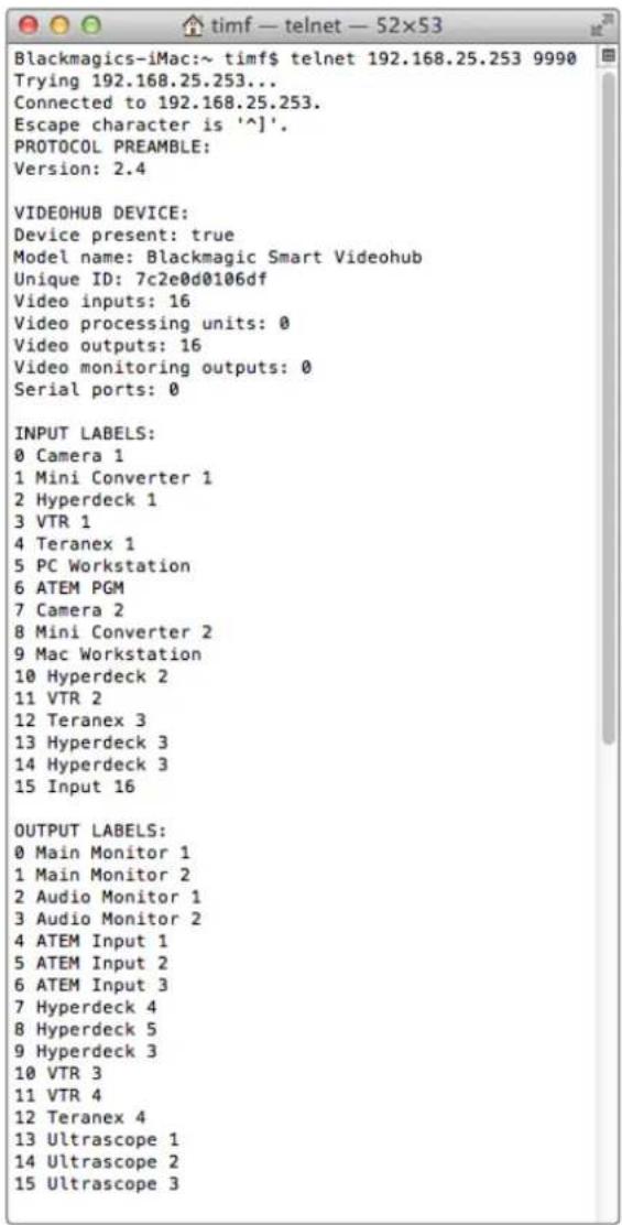 Blackmagics-iMac:~ timf$ telnet 192.168.25.253 9990 Trying 192.168.25.253... Connected to 192.168.25.253. Escape character is '^]'. PROTOCOL PREAMBLE: Version: 2.4 VIDEOHUB DEVICE: Device present: true Model name: Blackmagic Smart Videohub Unique ID: 7c2e0d0106df Video inputs: 16 Video processing units: 0 Video outputs: 16 Video monitoring outputs: 0 Serial ports: 0 INPUT LABELS: 0 Camera 1 1 Mini Converter 1 2 Hyperdeck 1 3 VTR 1 4 Teranex 1 5 PC Workstation 6 ATEM PGM 7 Camera 2 8 Mini Converter 2 9 Mac Workstation 10 Hyperdeck 2 11 VTR 2 12 Teranex 3 13 Hyperdeck 3 14 Hyperdeck 3 15 Input 16 OUTPUT LABELS: 0 Main Monitor 1 1 Main Monitor 2 2 Audio Monitor 1 3 Audio Monitor 2 4 ATEM Input 1 5 ATEM Input 2 6 ATEM Input 3 7 Hyperdeck 4 8 Hyperdeck 5 9 Hyperdeck 3 10 VTR 3 11 VTR 4 12 Teranex 4 13 Ultrascope 1 14 Ultrascope 2 15 Ultrascope 3