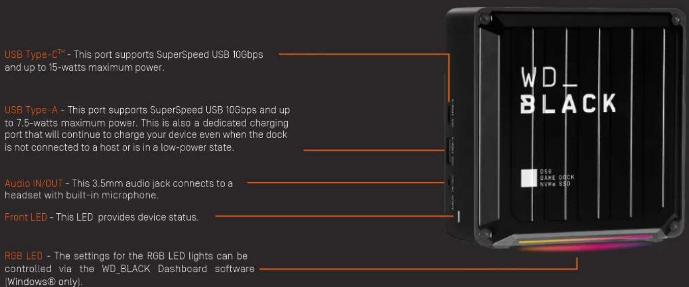 USB Type-C™ - This port supports SuperSpeed USB 10Gbps and up to 15-watts maximum power. USB Type-A - This port supports SuperSpeed USB 10Gbps and up to 7.5-watts maximum power. This is also a dedicated charging port that will continue to charge your device even when the dock is not connected to a host or is in a low-power state. Audio IN/OUT - This 3.5mm audio jack connects to a headset with built-in microphone. Front LED - This LED provides device status. RGB LED - The settings for the RGB LED lights can be controlled via the WD_BLACK Dashboard software (Windows® only).