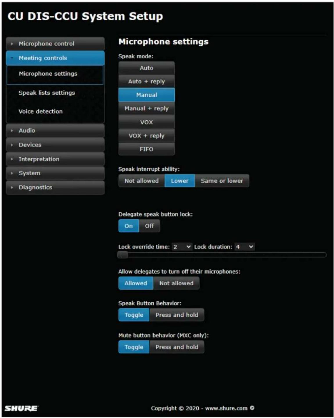 CU DIS-CCU System Setup • Microphone control - Meeting controls Microphone settings Speak lists settings Voice detection • Audio • Devices • Interpretation • System • Diagnostics Microphone settings Speak mode: Auto Auto + reply Manual Manual + reply VOX VOX + reply FIFO Speak interrupt ability: Not allowed Lower Same or lower Delegate speak button lock: On Off Lock override time: 2 Lock duration: 4 Allow delegates to turn off their microphones: Allowed Not allowed Speak Button Behavior: Toggle Press and hold Mute button behavior (MXC only): Toggle Press and hold SHURE Copyright © 2020 - www.shure.com