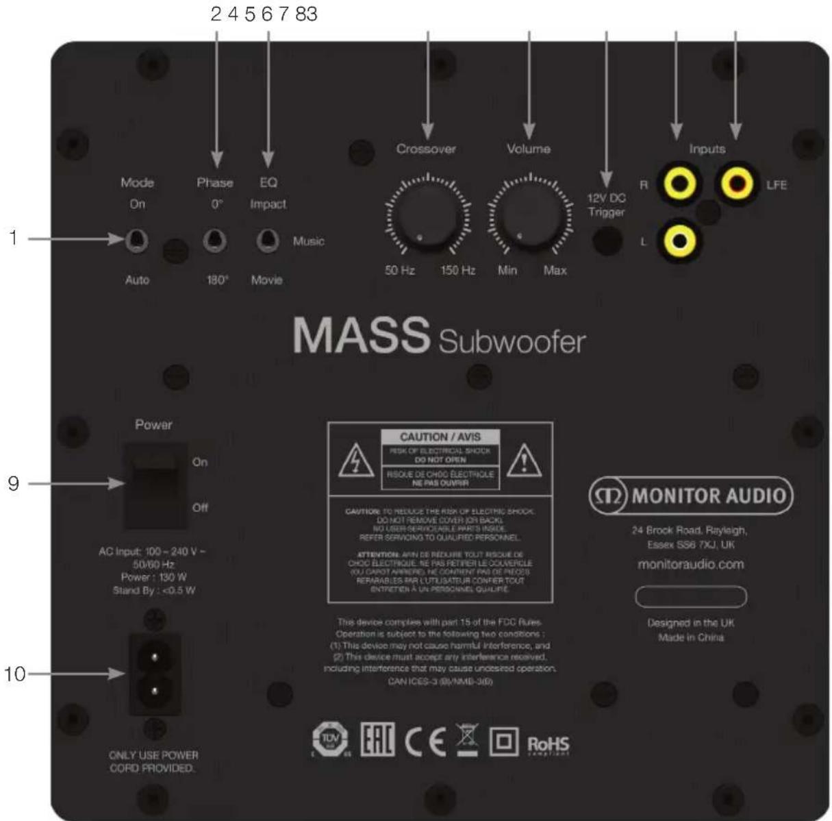 2 4 5 6 7 83 Mode On Phase 0° EQ Impact Music Auto 180° Movie Crossover Volume 50 Hz 150 Hz Min Max 12V DC Trigger Inputs LFE R L MASS Subwoofer 9 Power On Off AC Input: 100 - 240 V - 50/60 Hz Power : 130 W Stand By : <0.5 W 10 ONLY USE POWER CORD PROVIDED. CAUTION / AVIS RECK OF ELECTRICAL SHOCK DO NOT OPEN RESQUE DE CHOC ELECTRIOLE NE PAS OUQUIR CAUTIONS TO REDUCE THE RISK OF ELECTRIC SHOCK. DO NOT REMOVE COVER ON BACK. NO USER SERVICEABLE PARTS INSIDE. REFER SERVICING TO QUALIFIED PERSONNEL. ATTENTION: AVIN DE REDURE TOUT RESCUE DE CHOC ELECTRIOLE. NE PAS RETIRE LE COUVERGLE. YOU CAPOT ANNIFER, HE CONTAIN PAS DE PRECOS. REPARABLES PAR LUTUSATEUR CONFER TOUT ENTRETEN À UN PERSONNEL QUALIFIC. This device complies with part 15 of the FDC Rules. Operation is subject to the following two conditions : (1) This device may not cause harmful interference, and (2) This device must accept any interference received, including interference that may cause undesired operation. CAN ICES-3 (BI/NMB-3/D) MONITOR AUDIO 24 Brock Road, Rayleigh, Essex SS6 7XJ, UK monitoraudio.com Designed in the UK Made in China