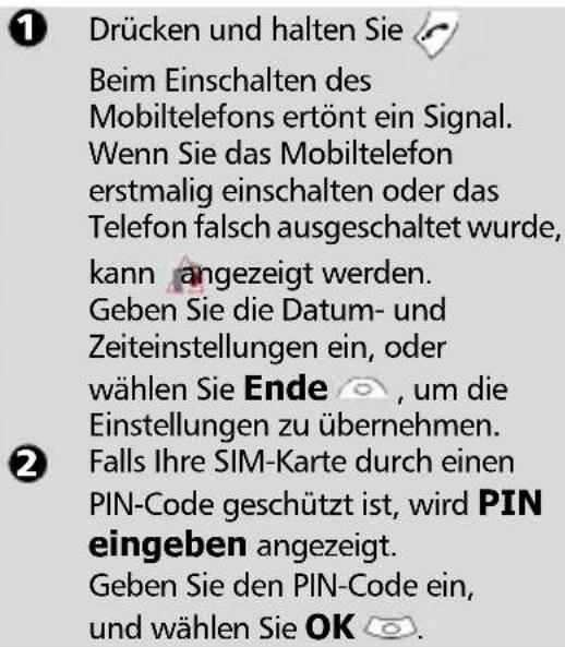 1 Drücken und halten Sie Beim Einschalten des Mobiltelefons ertönt ein Signal. Wenn Sie das Mobiltelefon erstmalig einschalten oder das Telefon falsch ausgeschaltet wurde, kann angezeigt werden. Geben Sie die Datum- und Zeiteinstellungen ein, oder wählen Sie Ende , um die Einstellungen zu übernehmen. 2 Falls Ihre SIM-Karte durch einen PIN-Code geschützt ist, wird PIN eingeben angezeigt. Geben Sie den PIN-Code ein, und wählen Sie OK.