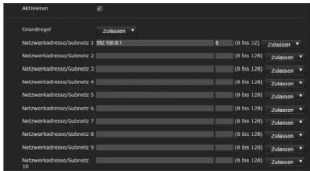 Aktivieren Grundregel Zulassen Netzwerkadresse/Subnetz 1 192.168.0.1/8 (8 bis 32) Zulassen Netzwerkadresse/Subnetz 2 (8 bis 128) Zulassen Netzwerkadresse/Subnetz 3 (8 bis 128) Zulassen Netzwerkadresse/Subnetz 4 (8 bis 128) Zulassen Netzwerkadresse/Subnetz 5 (8 bis 128) Zulassen Netzwerkadresse/Subne…