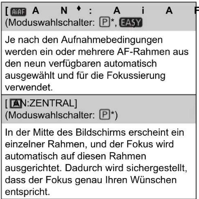 [AiAF A N ◆ : A i A F (Moduswahlschalter: P*, EASY Je nach den Aufnahmebedingungen werden ein oder mehrere AF-Rahmen aus den neun verfügbaren automatisch ausgewählt und für die Fokussierung verwendet. [AN:ZENTRAL] (Moduswahlschalter: P*) In der Mitte des Bildschirms erscheint ein einzelner Rahmen, und der Fokus wird automatisch auf diesen Rahmen ausgerichtet. Dadurch wird sichergestellt, dass der Fokus genau Ihren Wünschen entspricht.