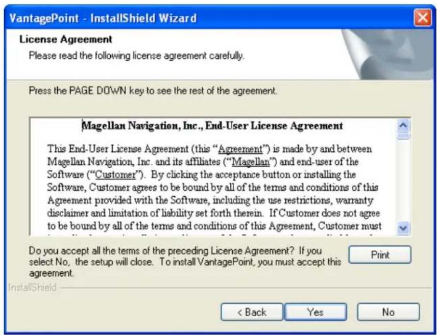 VantagePoint - InstallShield Wizard License Agreement Please read the following license agreement carefully. Press the PAGE DOWN key to see the rest of the agreement. Magellan Navigation, Inc., End-User License Agreement This End-User License Agreement (this "Agreement") is made by and between Magellan Navigation, Inc. and its affiliates ("Magellan") and end-user of the Software ("Customer"). By clicking the acceptance button or installing the Software, Customer agrees to be bound by all of the terms and conditions of this Agreement provided with the Software, including the use restrictions, warranty disclaimer and limitation of liability set forth therein. If Customer does not agree to be bound by all of the terms and conditions of this Agreement, Customer must Do you accept all the terms of the preceding License Agreement? If you select No, the setup will close. To install VantagePoint, you must accept this agreement. InstallShield < Back Yes No