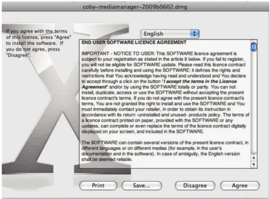 coby-mediamanager-2009b0602.dmg If you agree with the terms of this license, press "Agree" to install the software. If you do not agree, press "Disagree". English END USER SOFTWARE LICENCE AGREEMENT IMPORTANT - NOTICE TO USER: This SOFTWARE licence agreement is subject to your registration as stated in the article 9 below. If you fail to register, you will not be eligible for SOFTWARE update. Please read this licence contract carefully before installing and using the SOFTWARE: it defines the rights and restrictions that You acknowledge having read and understood and You declare to accept through a click on the button "I accept the terms in the Licence Agreement" and/or by using the SOFTWARE totally or partly. You can not install, duplicate, access or use the SOFTWARE without accepting the present licence contract's terms. If you do not agree with the present licence contract's terms, You are not granted the right to install and use the SOFTWARE and You must immediately contact your retailer, in order to obtain its instruction in accordance with its return -uninstalled and unused- products policy. The terms of a licence contract printed on paper, provided with the SOFTWARE or any updates, can complete or even replace the terms of the licence contract digitally displayed on your screen, and included in the SOFTWARE. The SOFTWARE can contain several versions of the present licence contract, in different languages or on different medias (for example, in the user's documentation and in the software). In case of ambiguity, the English version shall be deemed reliable. Print Save... Disagree Agree