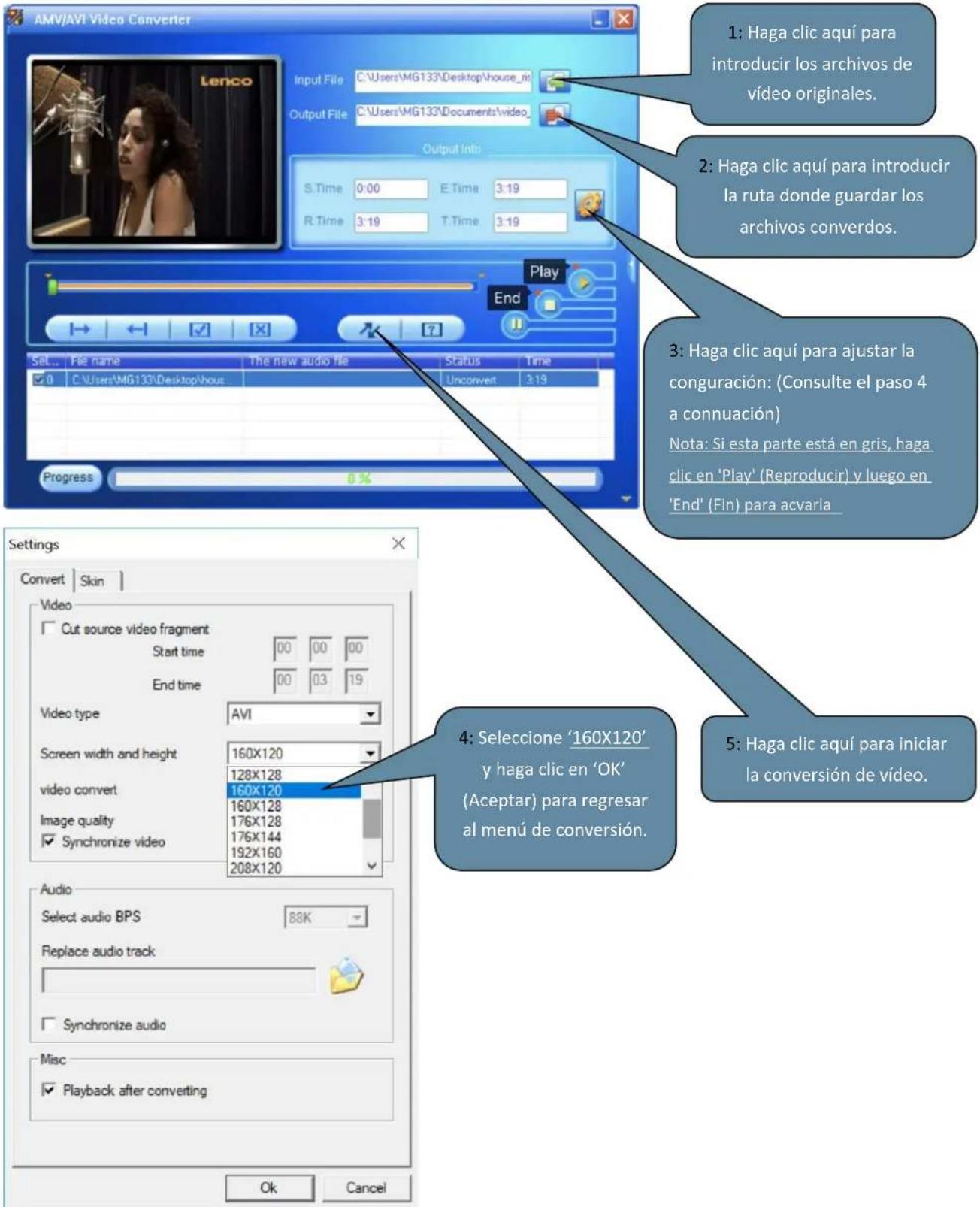 AMV/AVI Video Converter Input File C:\Users\MG133\Desktop\house_ni Output File C:\Users\MG133\Documents\video_ Output Intri S.Time 0:00 E.Time 3:19 R.Time 3:19 T.Time 3:19 Play End Set... File name The new audio file Status Time ✓ 0 C:\Users\MG133\Desktop\vous Unconvert 3:19 Progress 0% Settings Convert Skin Video Cut source video fragment Start time 00 00 00 End time 00 03 19 Video type AVI Screen width and height 160X120 128X128 video convert 160X120 160X128 Image quality 176X128 ✓ Synchronize video 176X144 192X160 208X120 Audio Select audio BPS 88K Replace audio track ✓ Synchronize audio Misc ✓ Playback after converting 1: Haga clic aquí para introducir los archivos de vídeo originales. 2: Haga clic aquí para introducir la ruta donde guardar los archivos converdos. 3: Haga clic aquí para ajustar la congruración: (Consulte el paso 4 a connuación) Nota: Si esta parte está en gris, haga clic en 'Play' (Reproducir) y luego en 'End' (Fin) para acvarla. 4: Seleccione '160X120' y haga clic en 'OK' (Aceptar) para regresar al menú de conversión. 5: Haga clic aquí para iniciar la conversión de vídeo.