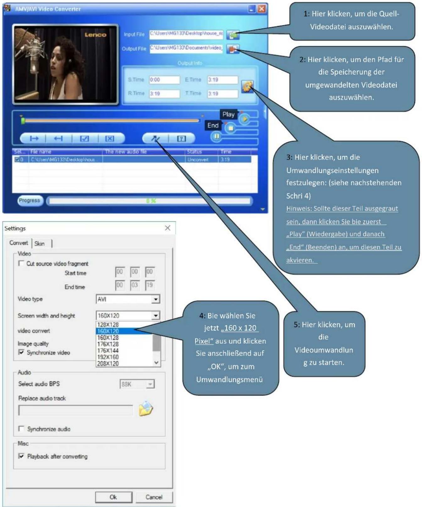AMV/AVI Video Converter Input File C:\Users\MG133\Desktop\house_ni Output File C:\Users\MG133\Documents\video_ Output Info S.Time 0:00 E.Time 3:19 R.Time 3:19 T.Time 3:19 Play End Set... File name The new audio file Status Time ✓ 0 C:\Users\MG133\Desktop\vous Unconvert 3:19 Progress 0 % Settings Convert | Skin | Video □ Cut source video fragment Start time 00 00 00 End time 00 03 19 Video type AVI Screen width and height 160X120 video convert 160X120 Image quality 160X128 176X128 176X144 Synchronize video 192X160 Audio Select audio BPS 88K Replace audio track □ Synchronize audio Misc □ Playback after converting 1: Hier klicken, um die Quell- Videodatei auszuwählen. 2: Hier klicken, um den Pfad für die Speicherung der umgewandelten Videodatei auszuwählen. 3: Hier klicken, um die Umwandlungseinstellungen festzulegen: (siehe nachstehenden Schri 4) Hinweis: Sollte dieser Teil ausgegraut sein, dann klicken Sie bie zuerst „Play“ (Wiedergabe) und danach „End“ (Beenden) an, um diesen Teil zu akvieren. 4: Bie wählen Sie jetzt „160 x 120 Pixel“ aus und klicken Sie anschließend auf „OK“, um zum Umwandlungsmenü 5: Hier klicken, um die Videoumwandlun g zu starten. Ok Cancel