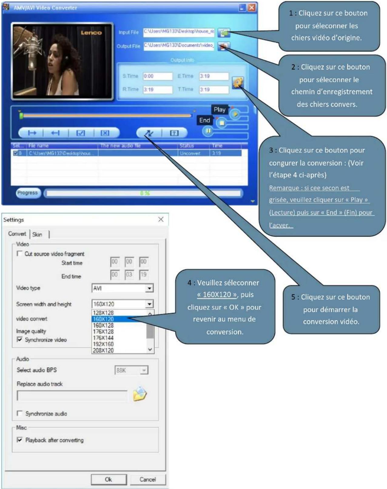 AMV/AVI Video Converter Input File C:\Users\MG133\Desktop\house_ni Output File C:\Users\MG133\Documents\video Output Info S.Time 0:00 E.Time 3:19 R.Time 3:19 T.Time 3:19 Play End Set... File name the new audio file Status Time 0 C:\Users\MG133\Desktop\hout Unconvert 3:19 Progress 0% Settings Convert Skin Video Cut source video fragment Start time 00 00 00 End time 00 03 19 Video type AVI Screen width and height 160X120 128X128 video convert 160X120 Image quality 160X128 176X128 176X144 192X160 Synchronize video 208X120 Audio Select audio BPS 88K Replace audio track Synchronize audio Misc Playback after converting 1 : Cliquez sur ce bouton pour séleconner les chiers vidéo d'origine. 2 : Cliquez sur ce bouton pour séleconner le chemin d'enregistrement des chiers convers. 3 : Cliquez sur ce bouton pour congrurer la conversion : (Voir l'étape 4 ci-après) Remarque : si cée secon est grisée, veuillez cliquer sur « Play » (Lecture) puis sur « End » (Fin) pour l'acver. 5 : Cliquez sur ce bouton pour démarrer la conversion vidéo. Ok Cancel