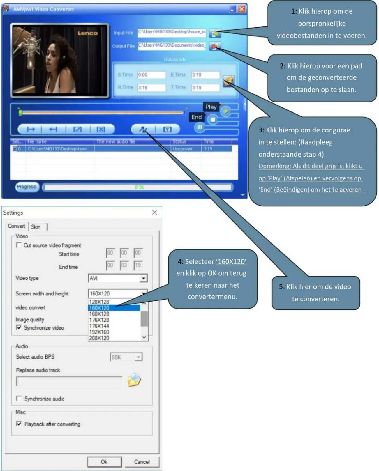 AMV/AVI Video Converter Input File C:\Users\MG133\Desktop\house_ni Output File C:\Users\MG133\Documents\video_ Output Info S.Time 0:00 E.Time 3:19 R.Time 3:19 T.Time 3:19 Play End Set... File name The new audio file Status Time ✓ 0 C:\Users\MG133\Desktop\house Unconvert 3:19 Progress 0% Settings Convert Skin Video Cut source video fragment Start time 00 00 00 End time 00 03 19 Video type AVI Screen width and height 160X120 128X128 video convert 160X120 Image quality 160X128 ✓ Synchronize video 176X128 176X144 192X160 208X120 Audio Select audio BPS 88K Replace audio track ✓ Synchronize audio Misc ✓ Playback after converting Ok Cancel 1: Klik hierop om de oorspronkelijke videobestanden in te voeren. 2: Klik hierop voor een pad om de geconverteerde bestanden op te slaan. 3: Klik hierop om de congurae in te stellen: (Raadpleeg onderstaande stap 4) Opmerking: Als dit deel grijs is, klikt u op 'Play' (Afspelen) en vervolgens op 'End' (Beëindigen) om het te acveren. 4: Selecteer '160X120' en klik op OK om terug te keren naar het convertermenu. 5: Klik hier om de video te converteren.