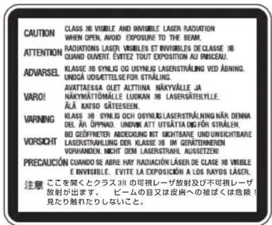 CAUTION CLASS 3B VISIBLE AND INVISIBLE LASER RADIATION WHEN OPEN, AVOID EXPOSURE TO THE BEAM. ATTENTION RADIATIONS LASER VISIBLES ET INVISIBLES DE CLASSE 3B QUAND OUVERT. ÉVITEZ TOUT EXPOSITION AU FINSCEAU. ADVARSEL KLASSE 3B SYNLOG OG USYNLIG LASERSTRALUNG VED ABNING. UNDGÀ UDSÄETTELSE FOR STRÄLING. VARO! AVATTAESSA OLET ALTIINA NÄKYVÄLLE JA NÄKYMÄTTÖMÄLLE LUOKAN 3B LASERSÄTEILYLE. ÄLÄ KATSO SÄTEESEEN. VARNING Klass 3B SYNLOG OCH OSYNLIG LASERSTRALNING NÄR DENNA DEL ÄR ÖPPNAD. UNDIVK ATT UTSÄTTA BIG FÖR STRÄLEN. BEI GEÖFFNIETER ABDECKUNG INT SICHTBARE UND UNSICHTBARE VORSICHT LASERSTRAHLUNG DER KLASSE 3B IM GERÄTENNEREN VORHANDEN. NICHT DEM LASERSTRAHL AUSSETZEN! PRECAUCIÓN CUANDO SE ABRE HAY RADIACIÓN LÄSER DE CLASE 3B VISIBLE E INVISIBLE. EVITE LA EXPOSICIÓN A LOS RAYOS LÄSER. 注意 ここを聞くとクラス 3B の可視レーザ放射及び不可視レーザ 放射が出ます。 ビームの目又は皮膚への被ばくは危険! 見たり触れたりしないこと。
