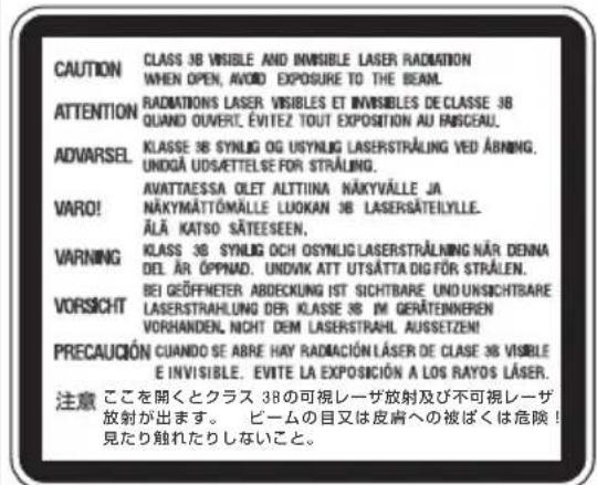 CAUTION CLASS 3B VISIBLE AND INVISIBLE LASER RADIATION WHEN OPEN, AVOID EXPOSURE TO THE BEAM. ATTENTION RADIATIONS LASER VISIBLES ET INVISIBLES DE CLASSE 3B QUAND OUVERT, ÉVITEZ TOUT EXPOSITION AU FISCEAU. ADVARSEL KLASSE 3B SYNLOG OG USYNLIG LASERSTRALING VED ABRING. UNDGÀ UDSÄTTELSE FOR STRALING. VARO! AVATTAESSA OLET ALTTIINA NÄKYVÄLLE JA NÄKYMÄTTÖMÄLLE LUOKAN 3B LASERSÄTELYLLE. ÄLÄ KATSO SÄTEESEN. VARNING KCLASS 3B SYNLOG OCH OSYNLIG LASERSTRALING NÄR DENNA DEL ÄR ÖPPNAD. UNOVIK ATT UTSÄTTA DIGFÖR STRÅLEN. VORSICHT BEI GEÖFFMETER ABDECKUNG IST SICHTBARE UND UNSICHTBARE LASERSTRAHLUNG DER KLASSE 3B IM GERÄTENNEREN VORHANDEN, NICHT DEM LASERSTRAHL AUSSETZE! PRECAUCIÓN CUANDO SE ABRE HAY RADIACIÓN LÄSER DE CLASE 3B VISIBLE E INVISIBLE. ÉVITE LA EXPOSICIÓN A LOS RAYOS LÄSER. 注意 ここを開くとクラス 3Bの可視レーザ放射及び不可視レーザ 放射が出ます。 ビームの目又は皮膚への被ばくは危険! 見たり触れたりしないこと。