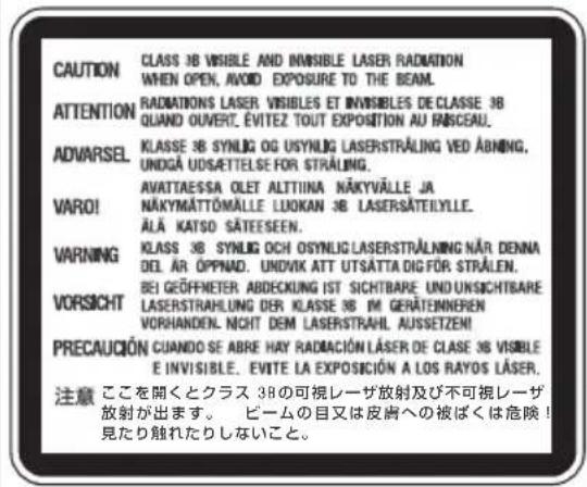 CAUTION CLASS 3B VISIBLE AND INVISIBLE LASER RADIATION WHEN OPEN, AVOID EXPOSURE TO THE BEAM. ATTENTION RADIATIONS LASER VISIBLES ET INVISIBLES DE CLASSE 3B QUAND OUVERT. ÉVITEZ TOUT EXPOSITION AU PARCEAU. ADVARSEL KLASSE 3B SYNLOG OG USYNLOG LASERSTRALING VED ABNING, UNDÇA UDSÆTTELSE FOR STRALING. VARO! AVATTAESSA OLET ALTTIINA NÄKYVÄLLE JA NÄKYMÄTTÖMÄLLE LLUKAN 3B LASERSÄTEYLLE. ÄLÄ KATSO SÄTEESEEN. WARNING KLASSE 3B SYNLOG OCH OSYNLOG LASERSTRALING NÄR DENNA DEL AR ÖPPNAD. UNDIVK ATT UTSÄTTA DIG FÖR STRÄLEN. VORSICHT BEI GEÖFFNETER ABDECKUNG IST SICHTBARE UND UNSICHTS BARE LASERSTRAHLUNG DER KLASSE 3B IM GERÄTEINNEREN VORHANDEN. NOIT DEM LASERSTRAHL AUSSETZEM! PRECAUCIÓN CUANDO SE ABRE HAY RADIACIÓN LÄSER DE CLASE 3B VISIBLE E INVISIBLE. ÉVITE LA EXPOSICIÓN A LOS RAYOS LÄSER. 注意 ここを開くとクラス 3Bの可視レーザ放射及び不可視レーザ 放射が出ます。 ピームの目又は皮膚への被ばくは危険! 見たり触れたりしないこと。