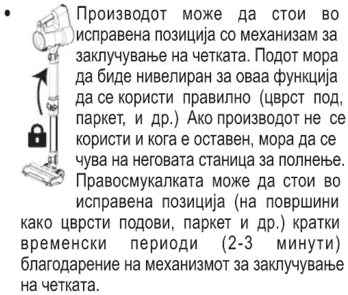 Производот може да стои во исправена позиција со механизмам за заклучување на четката. Подот мора да биде нивелиран за оваа функција да се користи правилно (цврст под, паркет, и др.) Ако производот не се користи и кога е оставен, мора да се чува на неговата станица за полнење. Правосмукалката може да стои во исправена позиција (на површини како цврсти подови, паркет и др.) кратки временски периоди (2-3 минути) благодарение на механизмот за заклучување на четката.