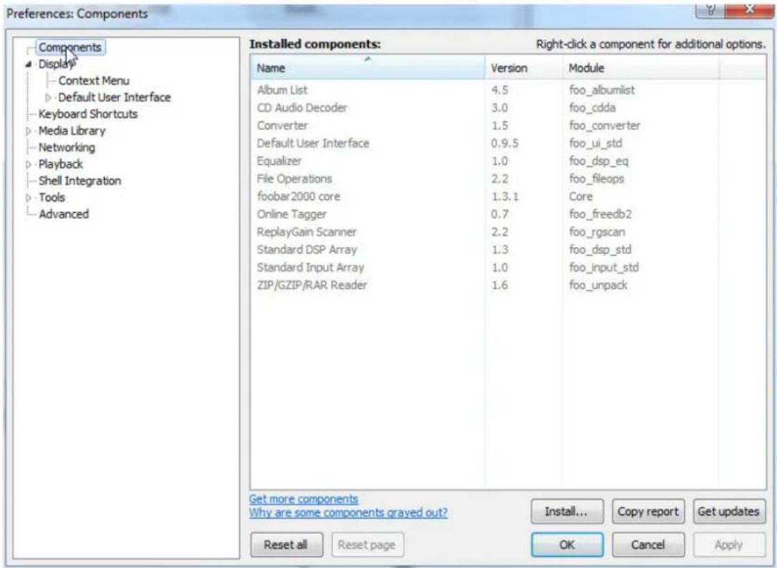 Preferences: Components Components Display Context Menu Default User Interface Keyboard Shortcuts Media Library Networking Playback Shell Integration Tools Advanced Installed components: Right-click a component for additional options. Name Version Module Album List 4.5 foo_albumlist CD Audio Decoder 3.0 foo_cdda Converter 1.5 foo_converter Default User Interface 0.9.5 foo_ui_std Equalizer 1.0 foo_dsp_eq File Operations 2.2 foo_fileops foobar 2000 core 1.3.1 Core Online Tagger 0.7 foo_freedb2 ReplayGain Scanner 2.2 foo_rgscan Standard DSP Array 1.3 foo_dsp_std Standard Input Array 1.0 foo_input_std ZIP/GZIP/RAR Reader 1.6 foo_unpack Get more components Why are some components grayed out? Install... Copy report.Get updates Reset all Reset page OK Cancel Apply