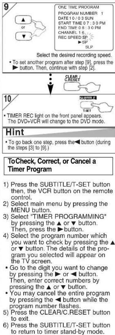 9 ONE TIME PROGRAM PROGRAM NUMBER 1 DATE 10 / 0 3 SUN START TIME 0 7 : 3 0 PM END TIME 0 8 : 3 0 PM CHANNEL 1 6 REC SPEED SP ▶ SP SLP Select the desired recording speed. • To set another program after step [9], press the ▶ button. Then, continue with step [2]. 10 CLEAR / C.RESET T-SET • TIMER REC light on the front panel appears. The DVD+VCR will change to the DVD mode. Hint • To go back one step, press the◀ button (during the steps [3] to [9].) ToCheck, Correct, or Cancel a Timer Program 1) Press the SUBTITLE/T-SET button then, the VCR button on the remote control. 2) Select main menu by pressing the MENU button. 3) Select "TIMER PROGRAMMING" by pressing the ▲ or ▼ button. Then, press the ▶ button. 4) Select the program number which you want to check by pressing the ▲ or ▼ button. The details of the pro- gram you selected will appear on the TV screen. • Go to the digit you want to change by pressing the ▶ or ◀ button. Then, enter correct numbers by pressing the ▲ or ▼ button. • You may cancel the entire program by pressing the ◀ button while the program number flashes. 5) Press the CLEAR/C.RESET button to exit. 6) Press the SUBTITLE/T-SET button to return to timer stand-by mode.